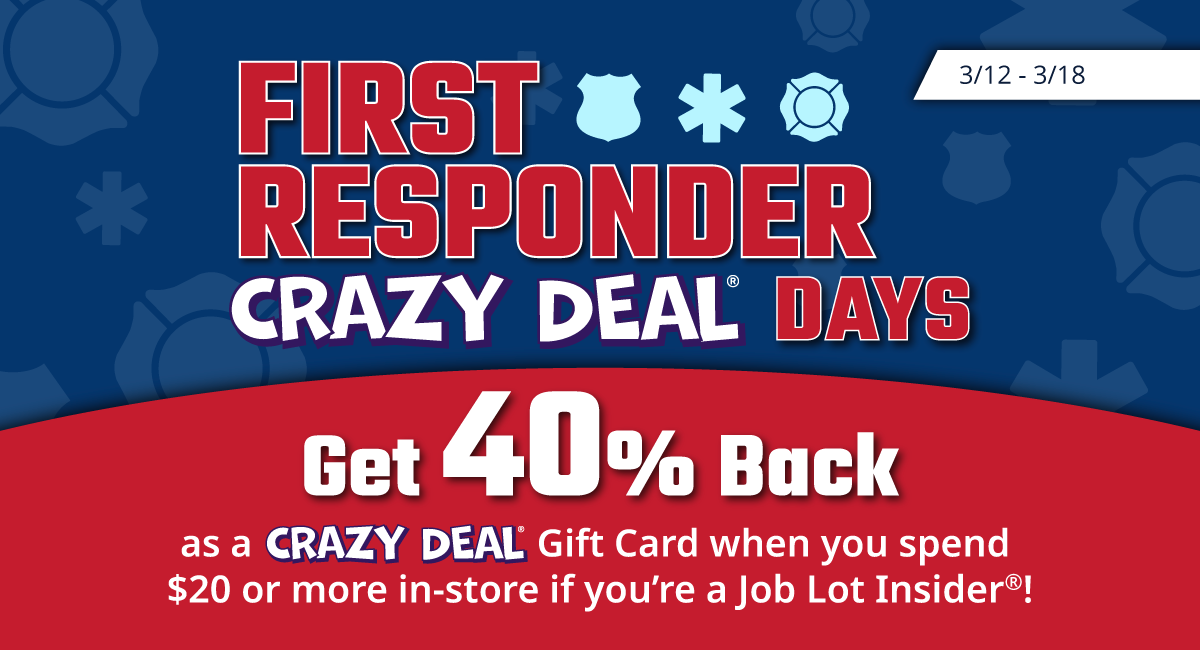 First Responder Crazy Deal® Days, 3/12 - 3/18, Get 40% Back as a Crazy Deal Gift Card when you spend $20 or more in-store if you’re a Job Lot Insider®!