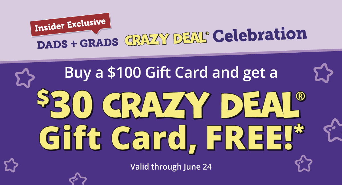 Insider Exclusive. Dads +Grads Crazy Deal Celebration. Buy a $100 Gift Card and get a $30 Crazy Deal Gift Card, FREE!*. Valid through June 24.
